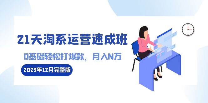 (8910期)21天淘系运营-速成班2023年12月完整版:0基础轻松打爆款,月入N万-110节课网创库-网创项目资源站-副业项目-创业项目-搞钱项目网创库