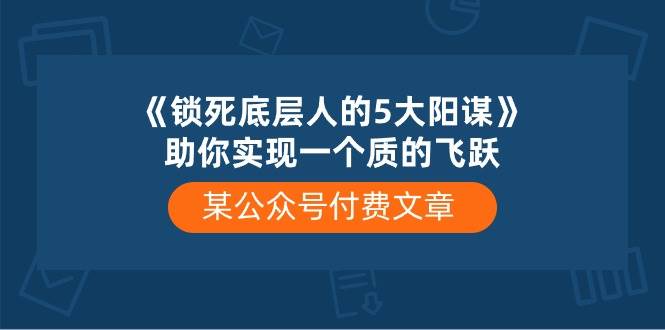 某公众号付费文章《锁死底层人的5大阳谋》助你实现一个质的飞跃网创库-网创项目资源站-副业项目-创业项目-搞钱项目网创库