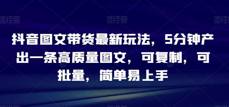 抖音图文带货最新玩法，5分钟产出一条高质量图文，可复制，可批量，简单易上手【揭秘】网创库-网创项目资源站-副业项目-创业项目-搞钱项目网创库