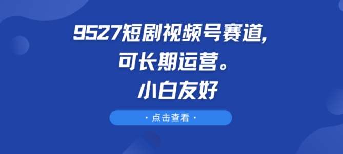 9527短剧视频号赛道，可长期运营，小白友好【揭秘】网创库-网创项目资源站-副业项目-创业项目-搞钱项目网创库