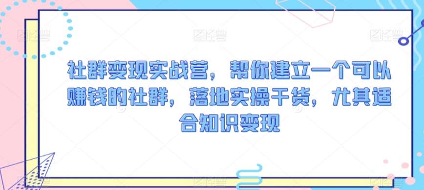 社群变现实战营，帮你建立一个可以赚钱的社群，落地实操干货，尤其适合知识变现网创库-网创项目资源站-副业项目-创业项目-搞钱项目网创库