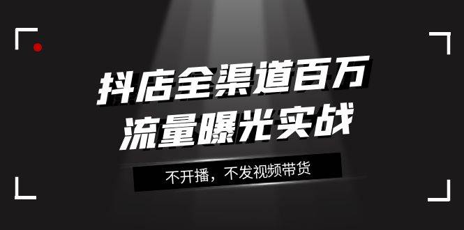 （7863期）抖店-全渠道百万流量曝光实战，不开播，不发视频带货（16节课）网创库-网创项目资源站-副业项目-创业项目-搞钱项目网创库