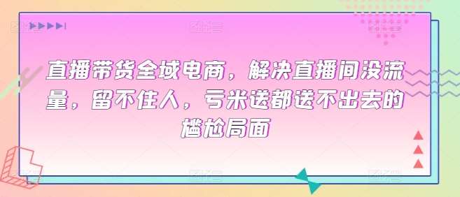 直播带货全域电商，解决直播间没流量，留不住人，亏米送都送不出去的尴尬局面网创库-网创项目资源站-副业项目-创业项目-搞钱项目网创库