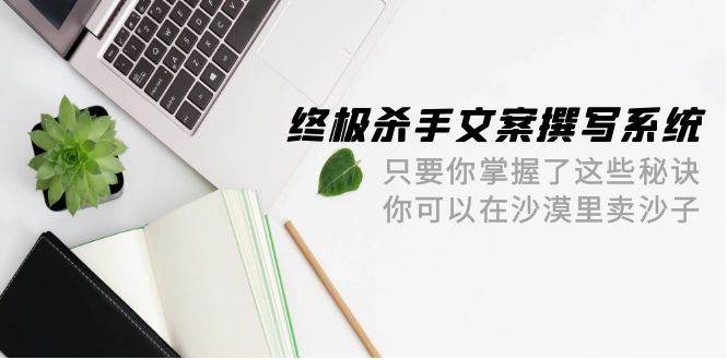 （9928期）终极 杀手文案-撰写系统 只要你掌握了这些秘诀 你可以在沙漠里卖沙子-42节网创库-网创项目资源站-副业项目-创业项目-搞钱项目网创库
