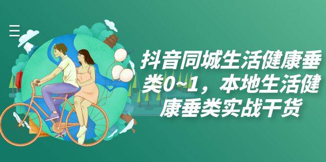(7615期)抖音同城生活健康垂类0~1,本地生活健康垂类实战干货(17节课)网创库-网创项目资源站-副业项目-创业项目-搞钱项目网创库
