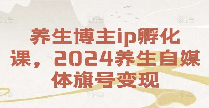 养生博主ip孵化课，2024养生自媒体旗号变现网创库-网创项目资源站-副业项目-创业项目-搞钱项目网创库