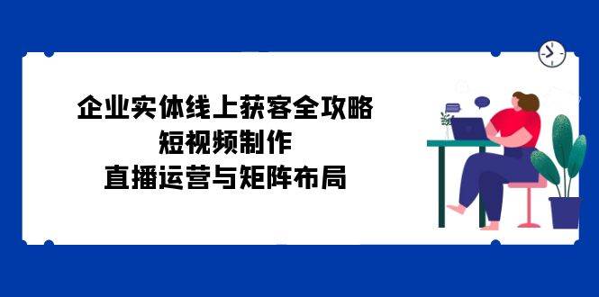 企业实体线上获客全攻略:短视频制作、直播运营与矩阵布局网创库-网创项目资源站-副业项目-创业项目-搞钱项目网创库