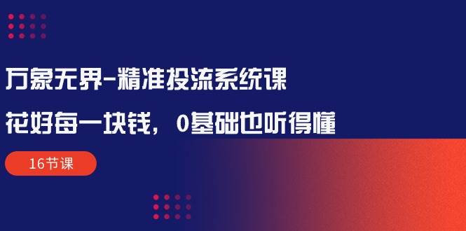 （10184期）万象无界-精准投流系统课：花好 每一块钱，0基础也听得懂（16节课）网创库-网创项目资源站-副业项目-创业项目-搞钱项目网创库