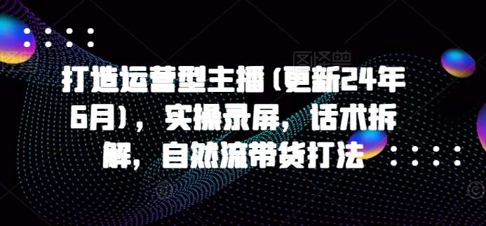 打造运营型主播(更新24年6月)，实操录屏，话术拆解，自然流带货打法网创库-网创项目资源站-副业项目-创业项目-搞钱项目网创库