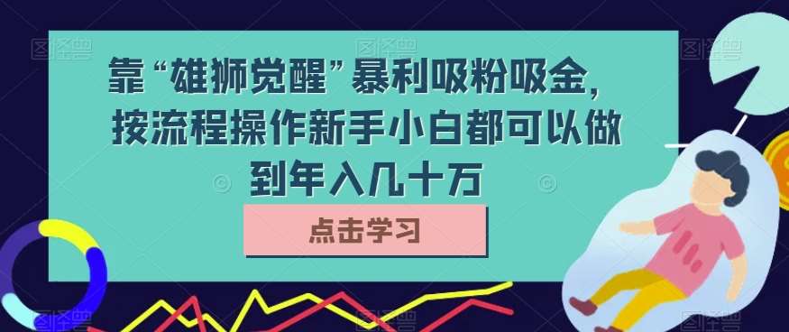 靠“雄狮觉醒”暴利吸粉吸金,按流程操作新手小白都可以做到年入几十万【揭秘】网创库-网创项目资源站-副业项目-创业项目-搞钱项目网创库