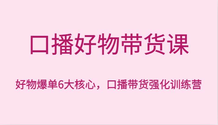口播好物带货课，好物爆单6大核心，口播带货强化训练营网创库-网创项目资源站-副业项目-创业项目-搞钱项目网创库