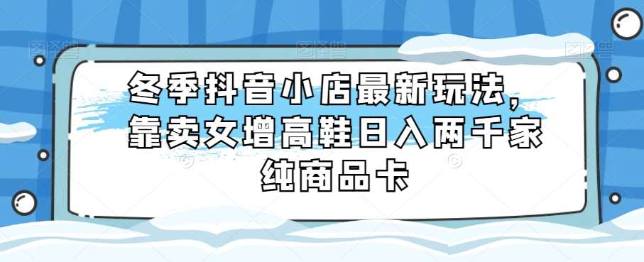 冬季抖音小店最新玩法，靠卖女增高鞋日入两千家纯商品卡【揭秘】网创库-网创项目资源站-副业项目-创业项目-搞钱项目网创库