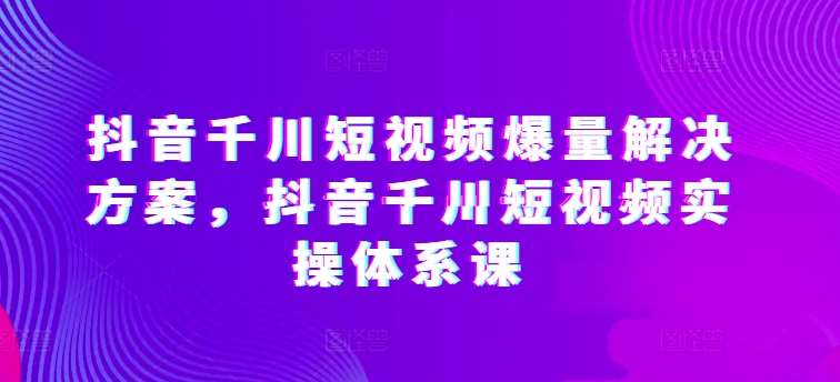 抖音千川短视频爆量解决方案，抖音千川短视频实操体系课网创库-网创项目资源站-副业项目-创业项目-搞钱项目网创库