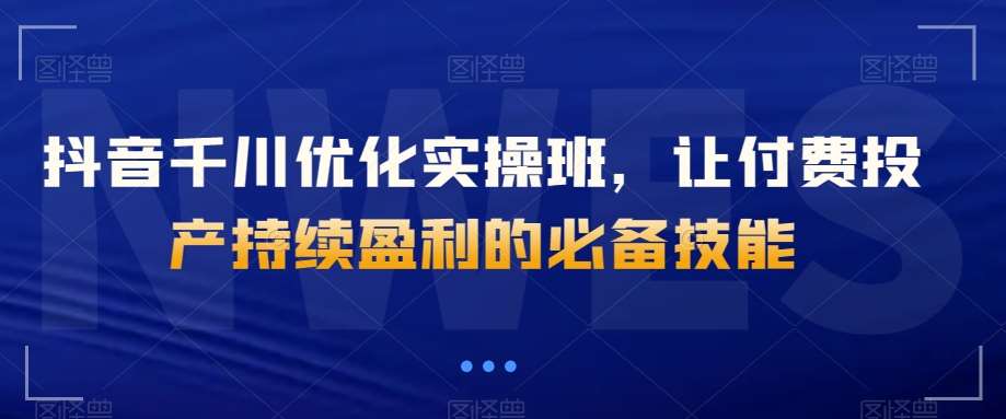 抖音千川优化实操班，让付费投产持续盈利的必备技能网创库-网创项目资源站-副业项目-创业项目-搞钱项目网创库