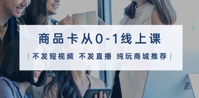（9834期）商品卡从0-1线上课（不发短视频 不发直播 纯玩商城推荐）32节课网创库-网创项目资源站-副业项目-创业项目-搞钱项目网创库