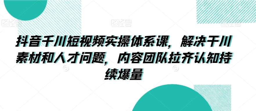抖音千川短视频实操体系课，解决干川素材和人才问题，内容团队拉齐认知持续爆量网创库-网创项目资源站-副业项目-创业项目-搞钱项目网创库
