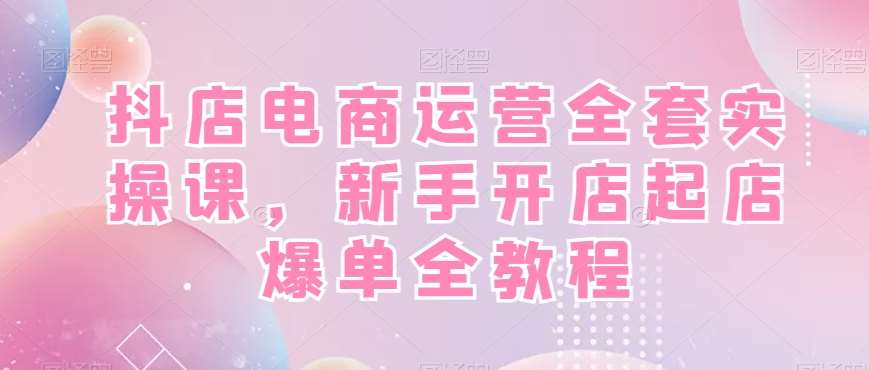 抖店电商运营全套实操课，新手开店起店爆单全教程网创库-网创项目资源站-副业项目-创业项目-搞钱项目网创库