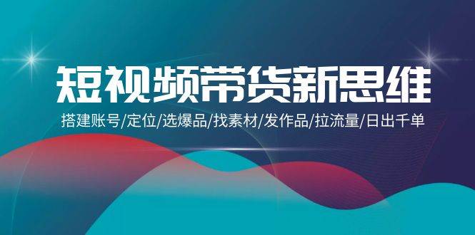 (9837期)短视频带货新思维:搭建账号/定位/选爆品/找素材/发作品/拉流量/日出千单网创库-网创项目资源站-副业项目-创业项目-搞钱项目网创库