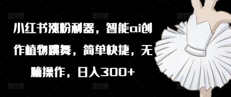 小红书涨粉利器，智能ai创作植物跳舞，简单快捷，无脑操作，日入300+网创库-网创项目资源站-副业项目-创业项目-搞钱项目网创库