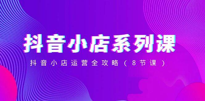 (8415期)抖音小店-系列课,抖音小店运营全攻略(8节课)网创库-网创项目资源站-副业项目-创业项目-搞钱项目网创库