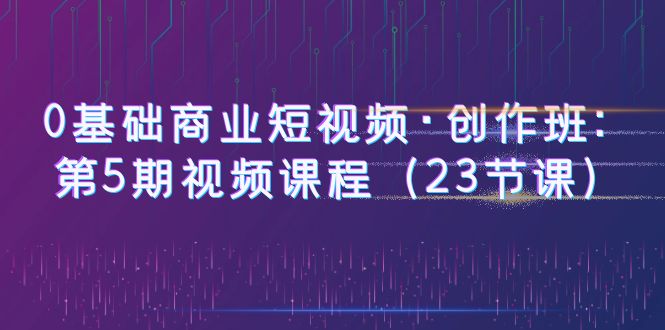 (6128期)0基础商业短视频·创作班:第5期视频课程(23节课)