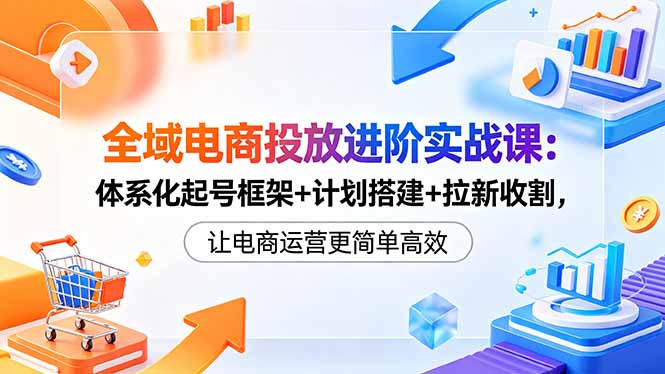 (18532期)全域电商投放进阶实战课:体系化起号框架+计划搭建+拉新收割,让电商运营更简单高效
