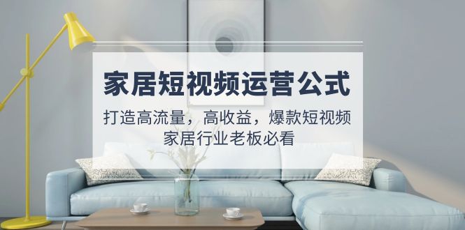 (4948期)家居短视频运营公式:打造高流量,高收益,爆款短视频 家居行业老板必看