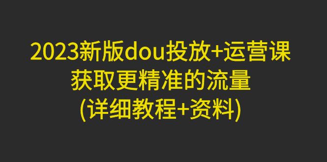 (4833期)2023新版dou投放+运营课:获取更精准的流量(详细教程+资料)无中创水印