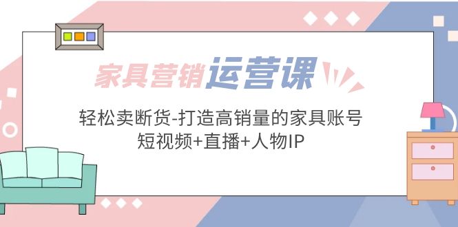 (5091期)家具营销·运营实战 轻松卖断货-打造高销量的家具账号(短视频+直播+人物IP)